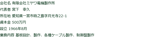 会社名 有限会社ミヤワ電機製作所 代表者 宮下　幸久 所在地 愛知県一宮市時之島字月光寺22-1 資本金 500万円 設立 1966年8月 業務内容 基板設計、製作、各種ケーブル製作、制御盤製作 